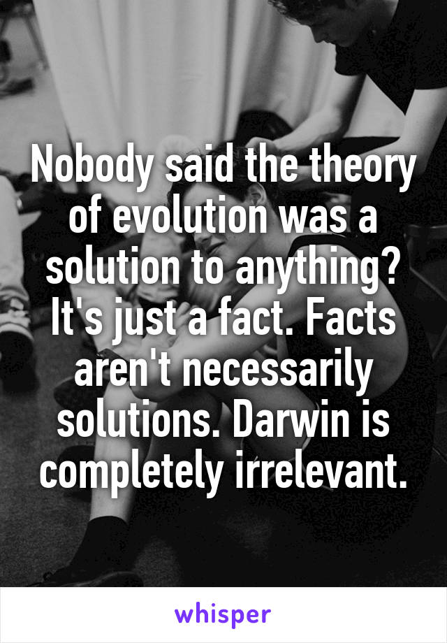 Nobody said the theory of evolution was a solution to anything? It's just a fact. Facts aren't necessarily solutions. Darwin is completely irrelevant.