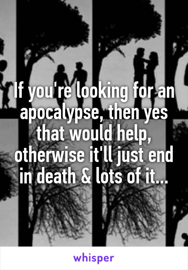 If you're looking for an apocalypse, then yes that would help, otherwise it'll just end in death & lots of it...