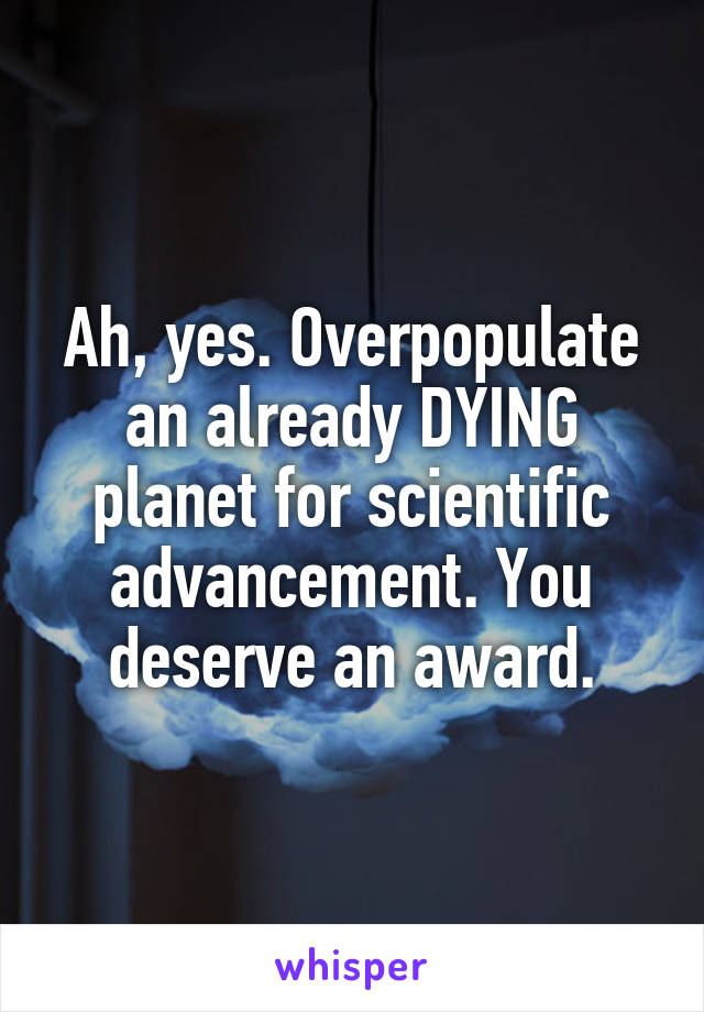 Ah, yes. Overpopulate an already DYING planet for scientific advancement. You deserve an award.