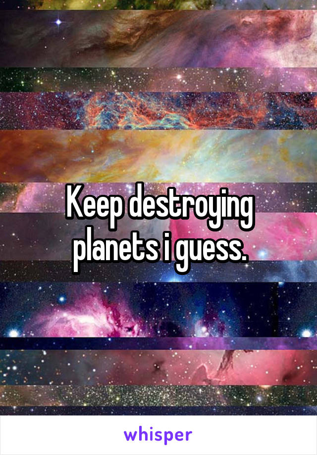 Keep destroying planets i guess.