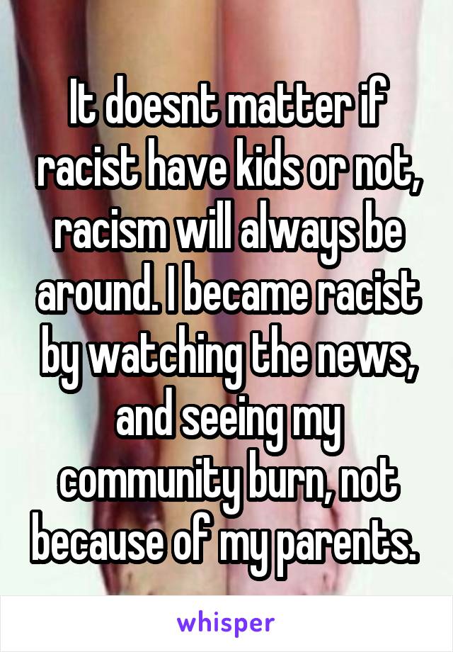 It doesnt matter if racist have kids or not, racism will always be around. I became racist by watching the news, and seeing my community burn, not because of my parents. 