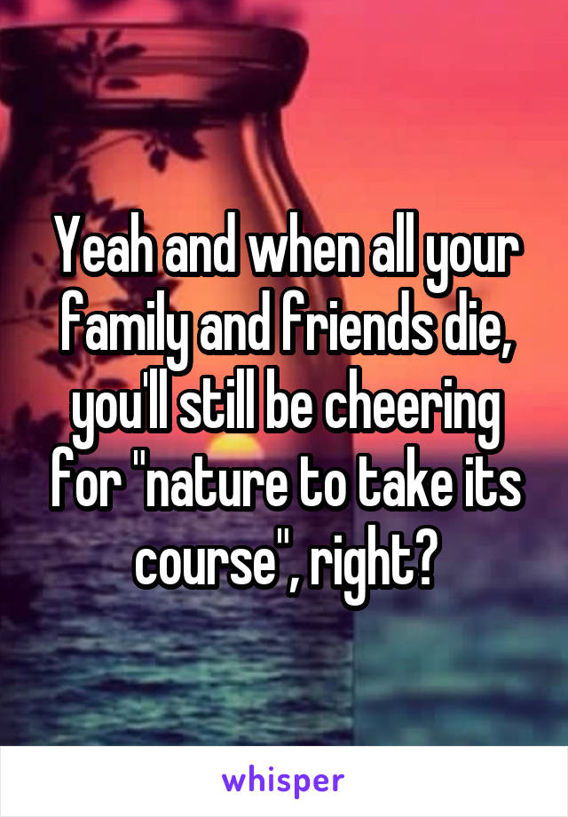 Yeah and when all your family and friends die, you'll still be cheering for "nature to take its course", right?