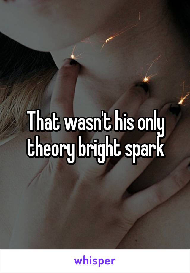 That wasn't his only theory bright spark