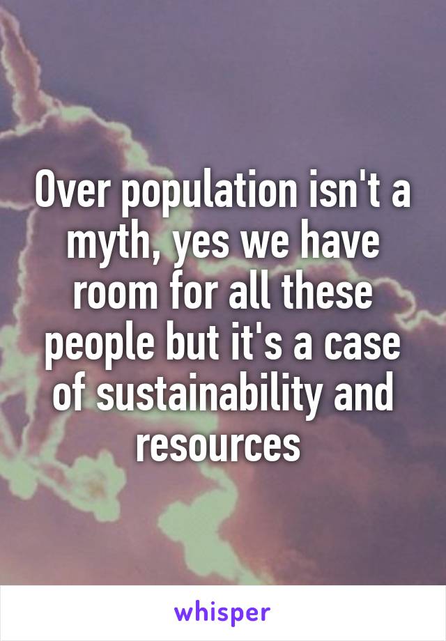 Over population isn't a myth, yes we have room for all these people but it's a case of sustainability and resources 