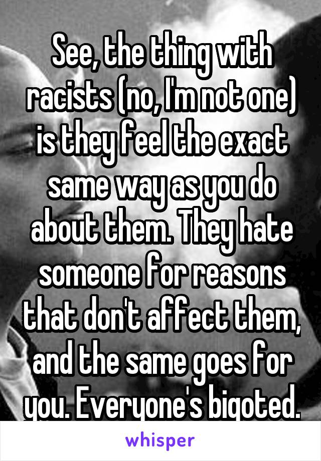 See, the thing with racists (no, I'm not one) is they feel the exact same way as you do about them. They hate someone for reasons that don't affect them, and the same goes for you. Everyone's bigoted.