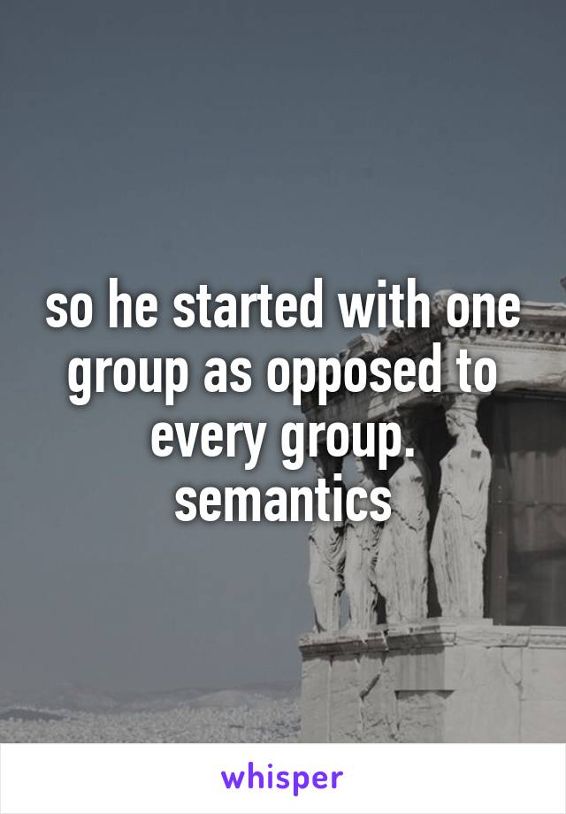 so he started with one group as opposed to every group. semantics