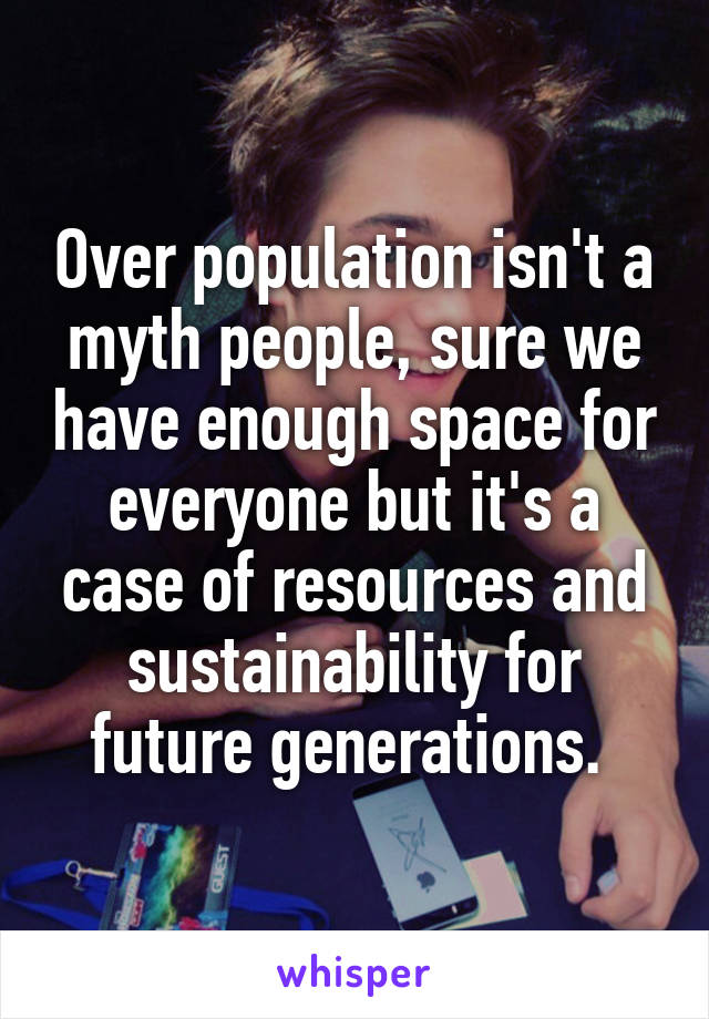 Over population isn't a myth people, sure we have enough space for everyone but it's a case of resources and sustainability for future generations. 