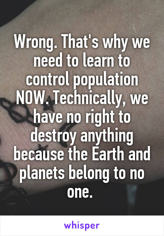 Wrong. That's why we need to learn to control population NOW. Technically, we have no right to destroy anything because the Earth and planets belong to no one. 