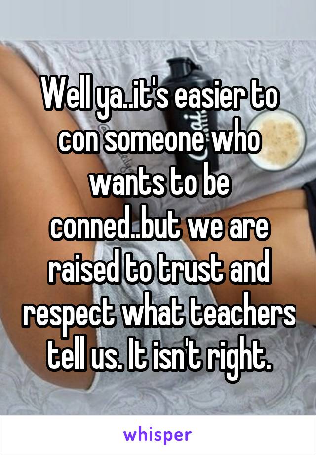 Well ya..it's easier to con someone who wants to be conned..but we are raised to trust and respect what teachers tell us. It isn't right.