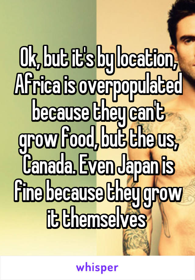 Ok, but it's by location, Africa is overpopulated because they can't grow food, but the us, Canada. Even Japan is fine because they grow it themselves 