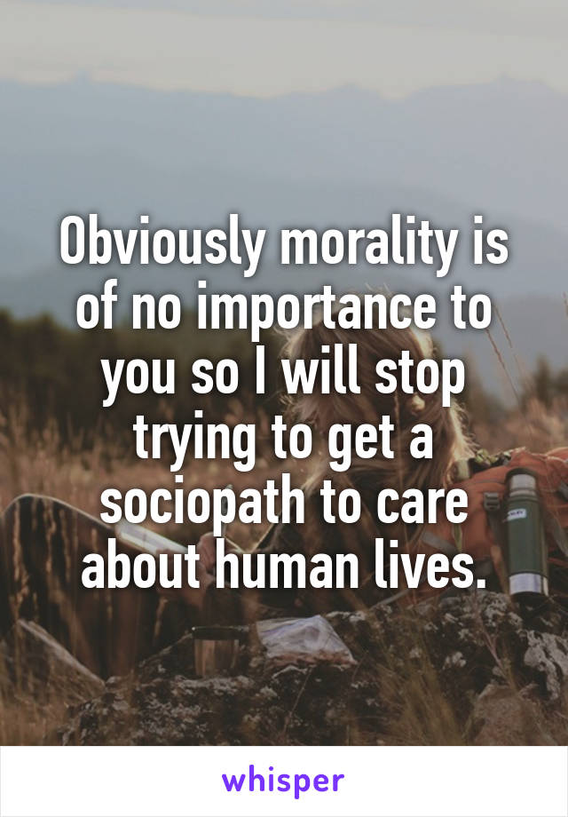 Obviously morality is of no importance to you so I will stop trying to get a sociopath to care about human lives.