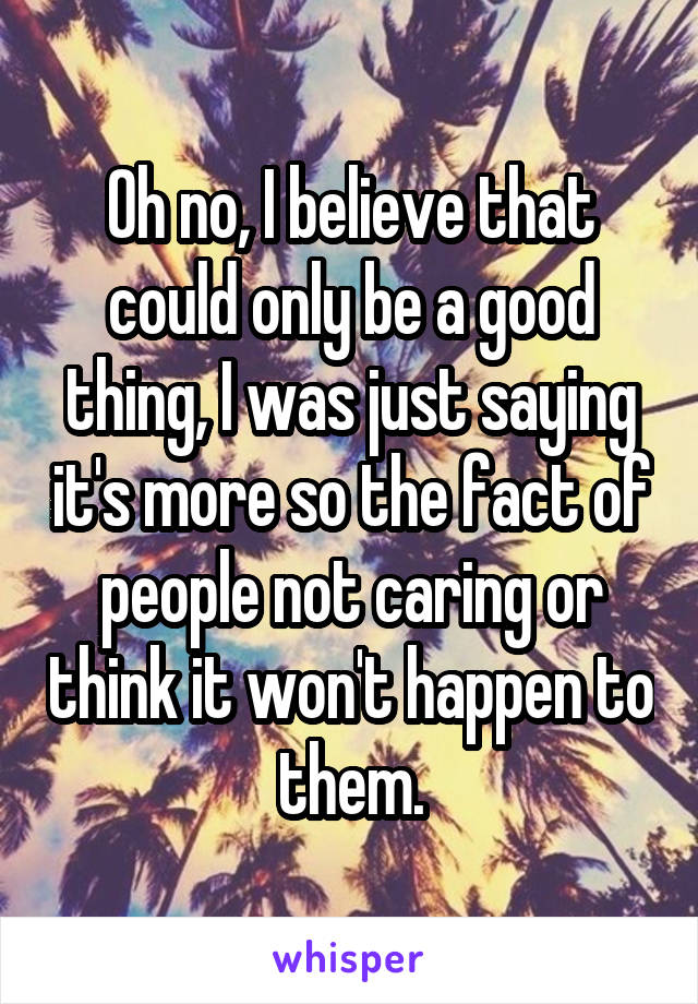 Oh no, I believe that could only be a good thing, I was just saying it's more so the fact of people not caring or think it won't happen to them.