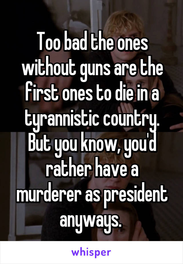 Too bad the ones without guns are the first ones to die in a tyrannistic country. But you know, you'd rather have a murderer as president anyways. 