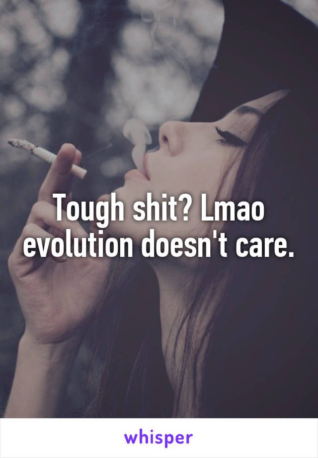 Tough shit? Lmao evolution doesn't care.