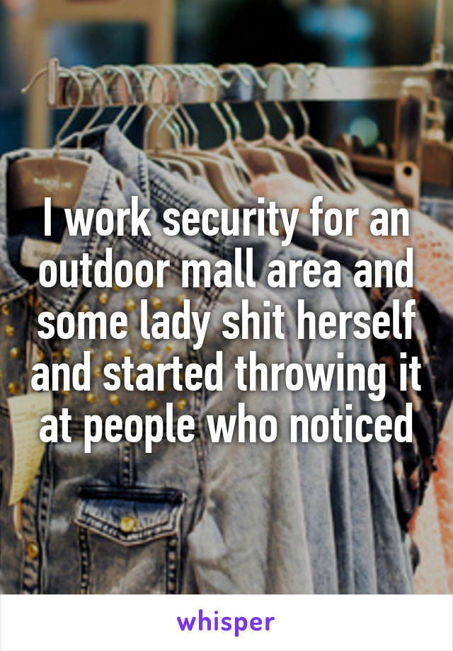 I work security for an outdoor mall area and some lady shit herself and started throwing it at people who noticed