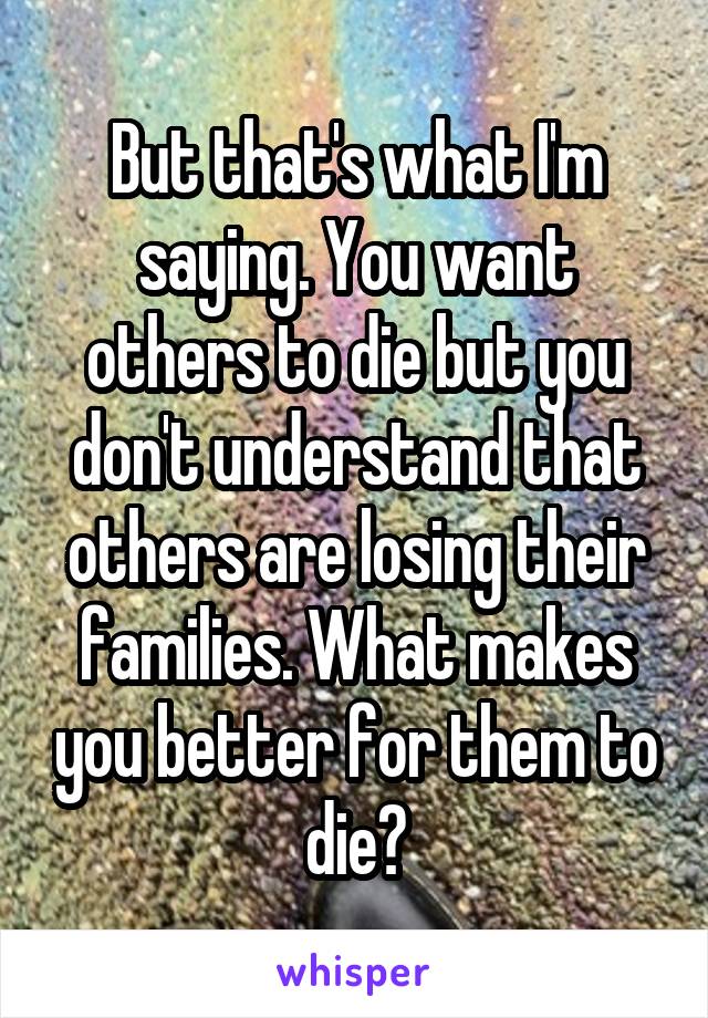 But that's what I'm saying. You want others to die but you don't understand that others are losing their families. What makes you better for them to die?