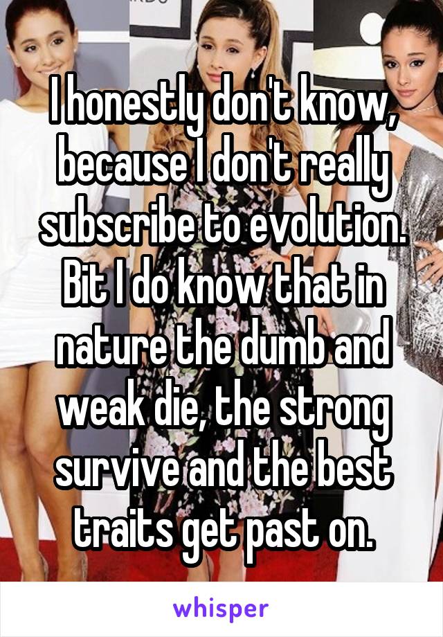 I honestly don't know, because I don't really subscribe to evolution. Bit I do know that in nature the dumb and weak die, the strong survive and the best traits get past on.