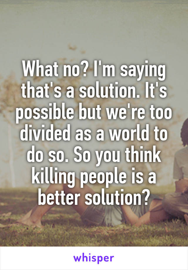 What no? I'm saying that's a solution. It's possible but we're too divided as a world to do so. So you think killing people is a better solution?