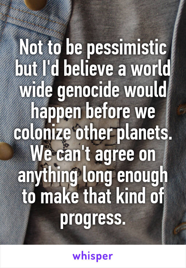 Not to be pessimistic but I'd believe a world wide genocide would happen before we colonize other planets. We can't agree on anything long enough to make that kind of progress.