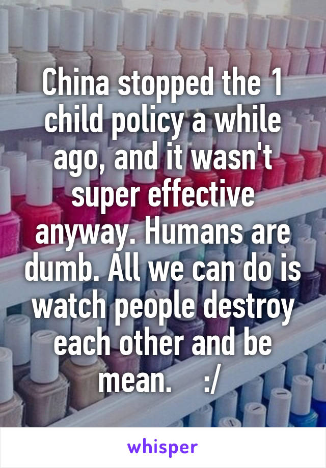 China stopped the 1 child policy a while ago, and it wasn't super effective anyway. Humans are dumb. All we can do is watch people destroy each other and be mean.    :/ 