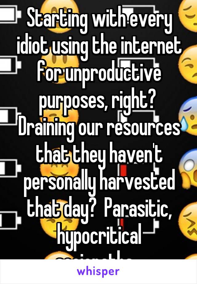 Starting with every idiot using the internet for unproductive purposes, right?  Draining our resources that they haven't personally harvested that day?  Parasitic, hypocritical sociopaths...