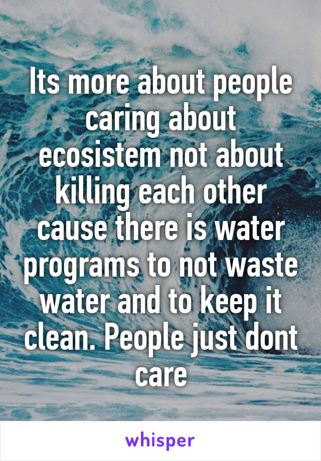 Its more about people caring about ecosistem not about killing each other cause there is water programs to not waste water and to keep it clean. People just dont care