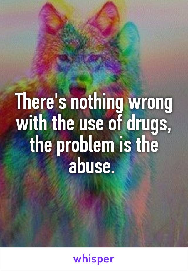 There's nothing wrong with the use of drugs, the problem is the abuse. 