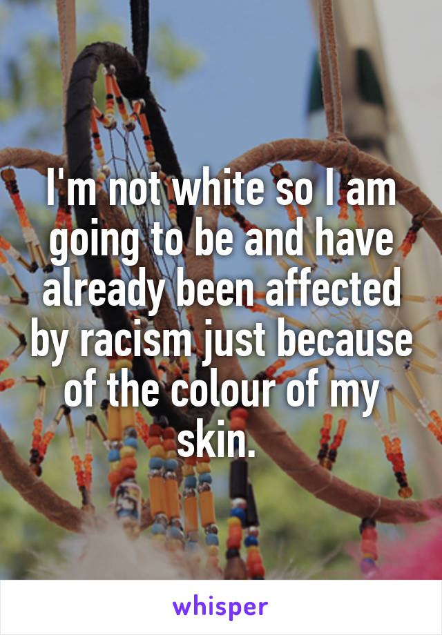 I'm not white so I am going to be and have already been affected by racism just because of the colour of my skin. 