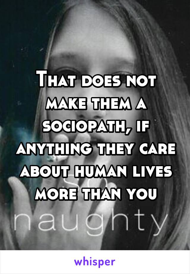 That does not make them a sociopath, if anything they care about human lives more than you