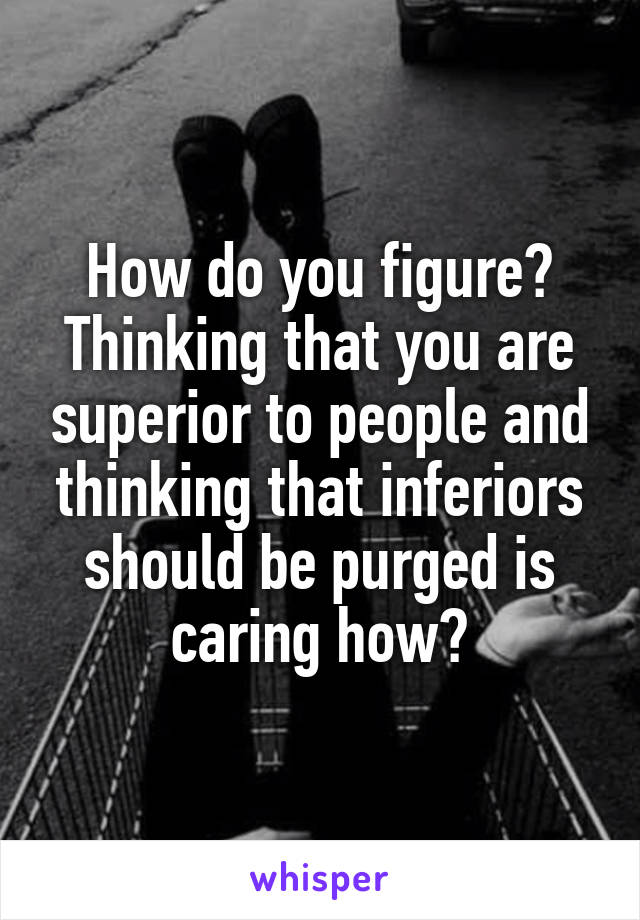 How do you figure? Thinking that you are superior to people and thinking that inferiors should be purged is caring how?