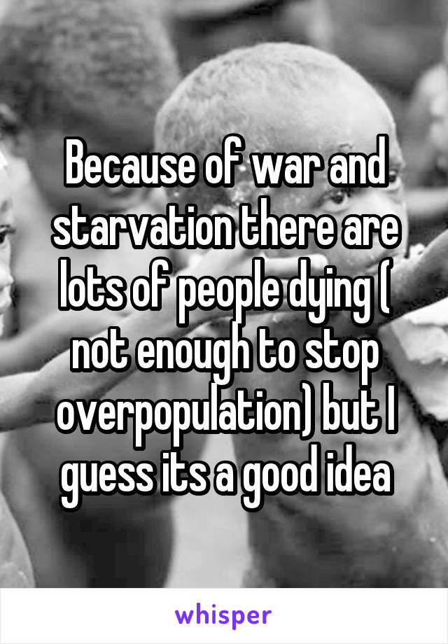 Because of war and starvation there are lots of people dying ( not enough to stop overpopulation) but I guess its a good idea