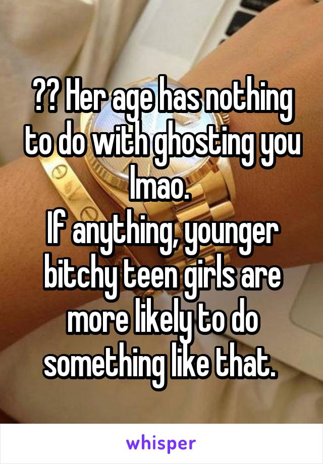 ?? Her age has nothing to do with ghosting you lmao. 
If anything, younger bitchy teen girls are more likely to do something like that. 