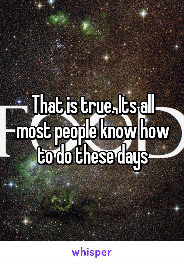 That is true. Its all most people know how to do these days