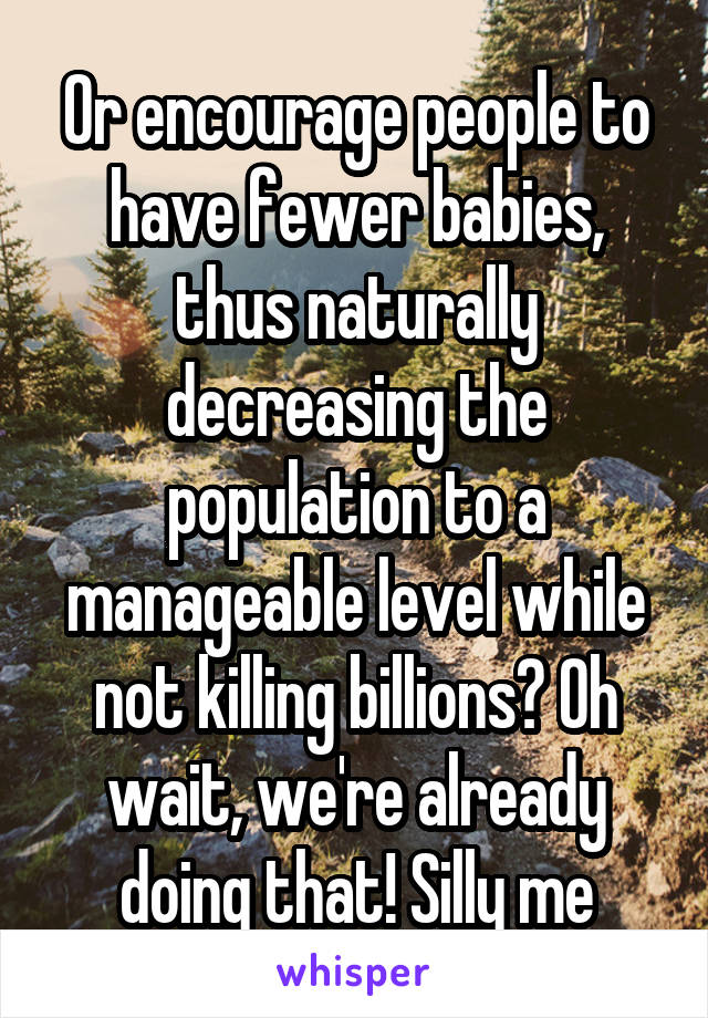 Or encourage people to have fewer babies, thus naturally decreasing the population to a manageable level while not killing billions? Oh wait, we're already doing that! Silly me