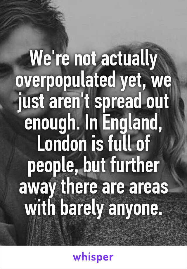 We're not actually overpopulated yet, we just aren't spread out enough. In England, London is full of people, but further away there are areas with barely anyone.