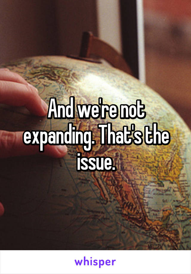 And we're not expanding. That's the issue.