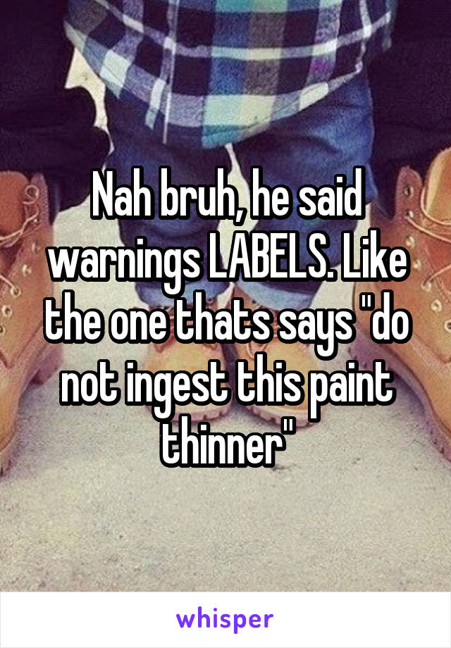 Nah bruh, he said warnings LABELS. Like the one thats says "do not ingest this paint thinner"