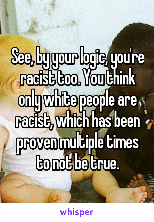 See, by your logic, you're racist too. You think only white people are racist, which has been proven multiple times to not be true.