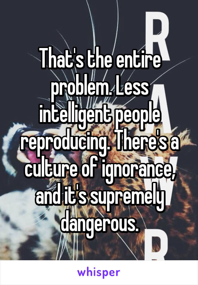 That's the entire problem. Less intelligent people reproducing. There's a culture of ignorance, and it's supremely dangerous.