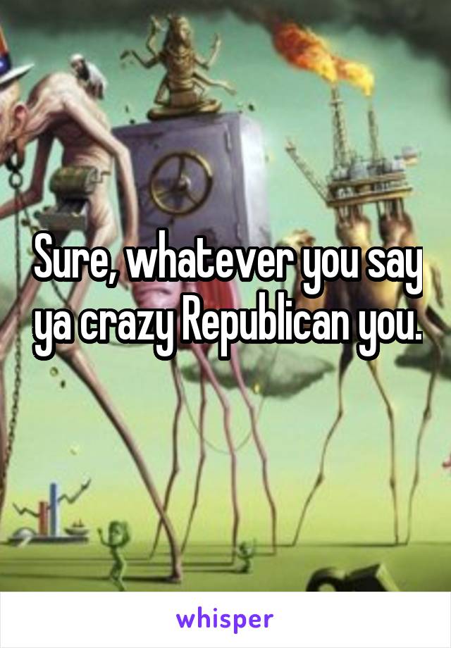 Sure, whatever you say ya crazy Republican you.
