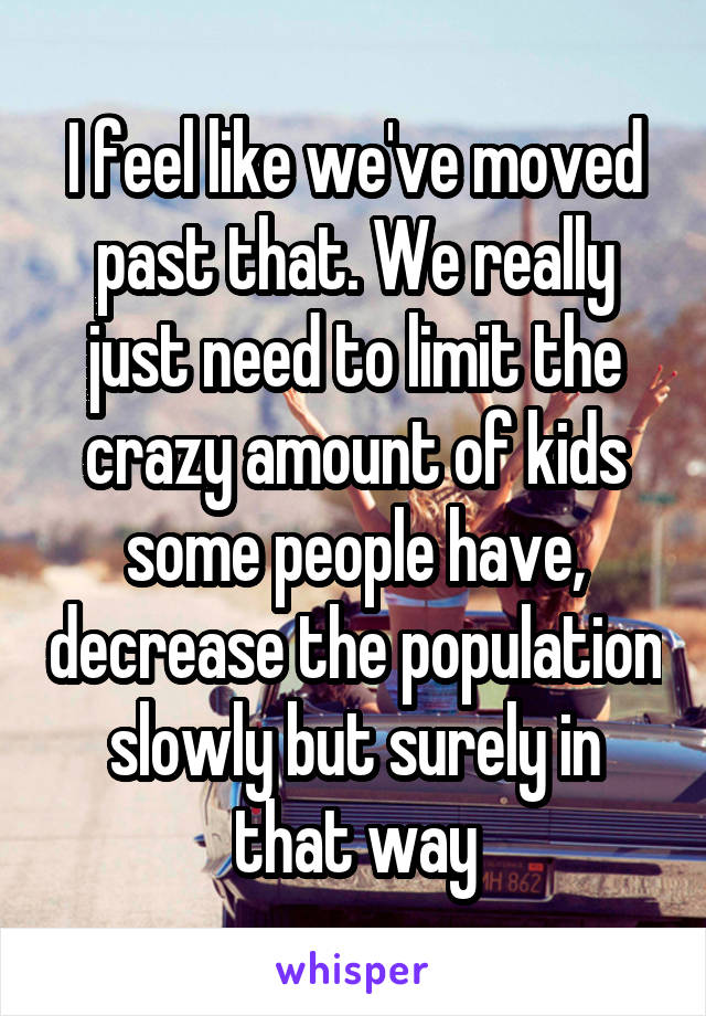 I feel like we've moved past that. We really just need to limit the crazy amount of kids some people have, decrease the population slowly but surely in that way