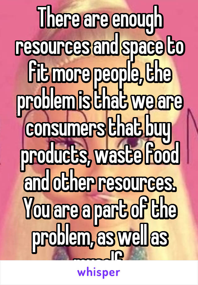 There are enough resources and space to fit more people, the problem is that we are consumers that buy  products, waste food and other resources.
You are a part of the problem, as well as myself.