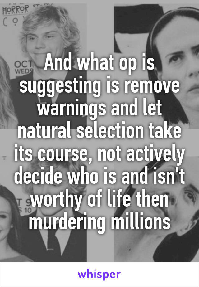 And what op is suggesting is remove warnings and let natural selection take its course, not actively decide who is and isn't worthy of life then murdering millions