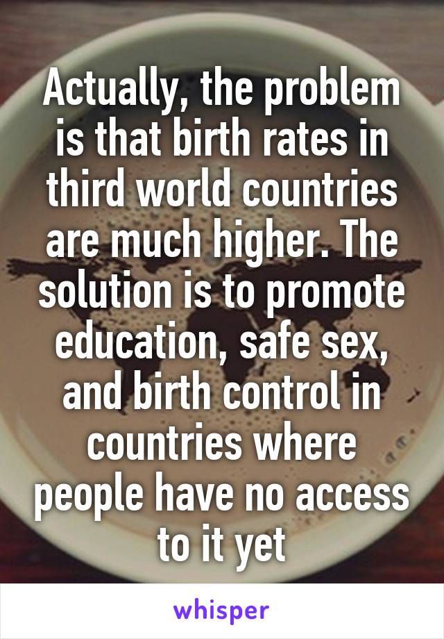 Actually, the problem is that birth rates in third world countries are much higher. The solution is to promote education, safe sex, and birth control in countries where people have no access to it yet