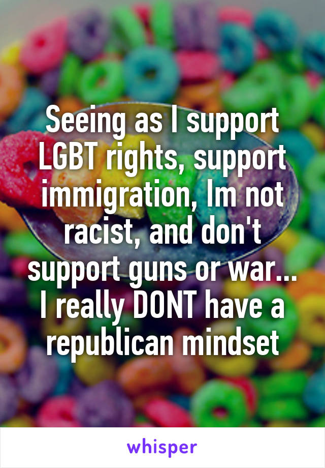 Seeing as I support LGBT rights, support immigration, Im not racist, and don't support guns or war... I really DONT have a republican mindset