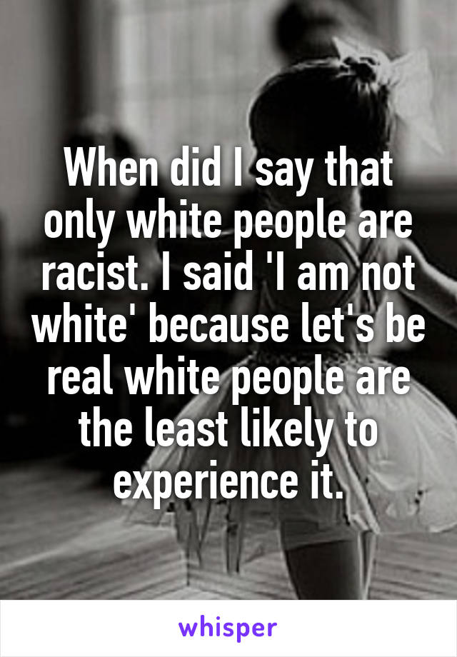 When did I say that only white people are racist. I said 'I am not white' because let's be real white people are the least likely to experience it.