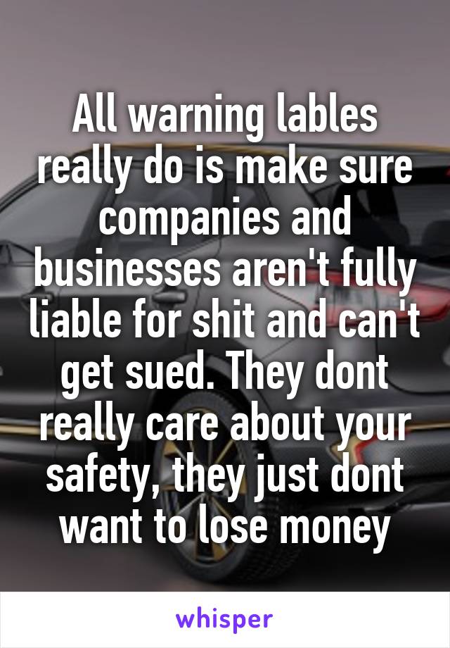 All warning lables really do is make sure companies and businesses aren't fully liable for shit and can't get sued. They dont really care about your safety, they just dont want to lose money