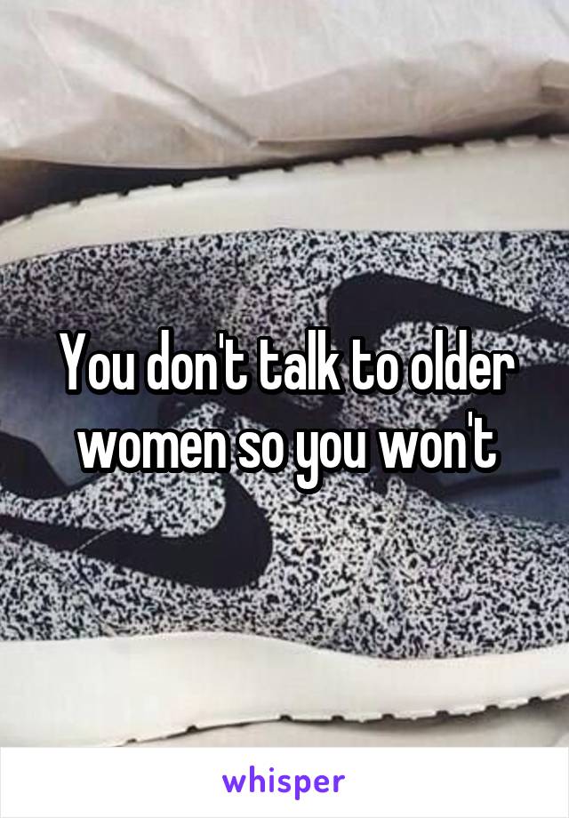 You don't talk to older women so you won't