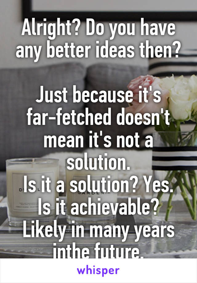 Alright? Do you have any better ideas then?

Just because it's far-fetched doesn't mean it's not a solution.
Is it a solution? Yes.
Is it achievable? Likely in many years inthe future.