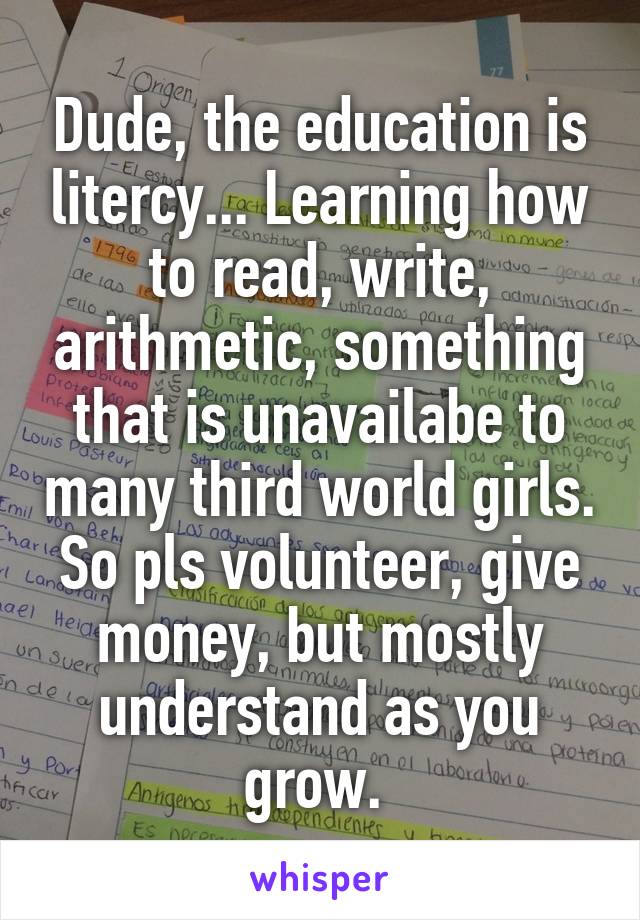 Dude, the education is litercy... Learning how to read, write, arithmetic, something that is unavailabe to many third world girls. So pls volunteer, give money, but mostly understand as you grow. 